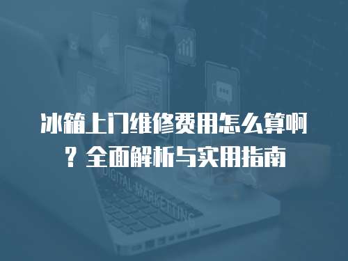 冰箱上門維修費用怎么算啊？全面解析與實用指南