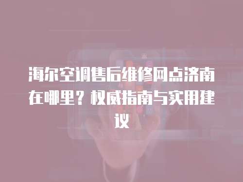 海爾空調售后維修網點濟南在哪里？權威指南與實用建議