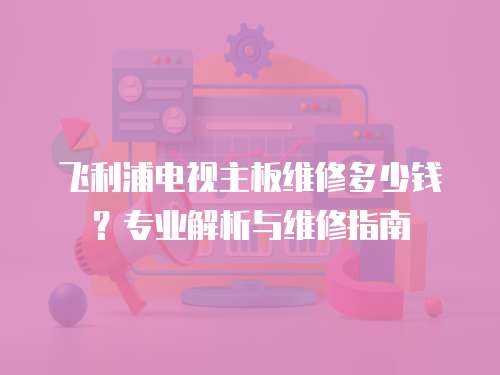 飛利浦電視主板維修多少錢？專業(yè)解析與維修指南