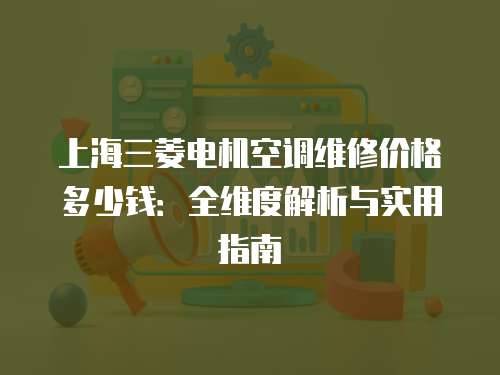 上海三菱電機空調(diào)維修價格多少錢：全維度解析與實用指南
