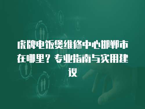 虎牌電飯煲維修中心邯鄲市在哪里？專業指南與實用建議