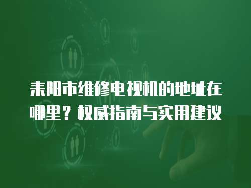 耒陽市維修電視機的地址在哪里？權威指南與實用建議