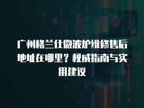 廣州格蘭仕微波爐維修售后地址在哪里？權威指南與實用建議