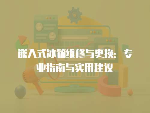 嵌入式冰箱維修與更換：專業指南與實用建議