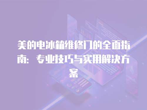 美的電冰箱維修門(mén)的全面指南：專(zhuān)業(yè)技巧與實(shí)用解決方案