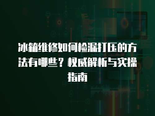 冰箱維修如何檢漏打壓的方法有哪些？權威解析與實操指南  
