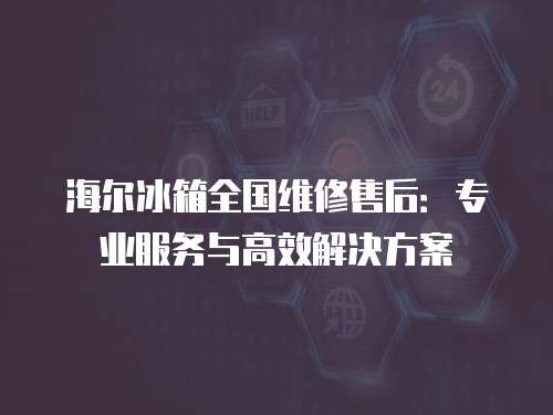 海爾冰箱全國維修售后：專業(yè)服務(wù)與高效解決方案