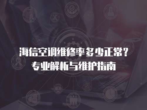海信空調維修率多少正常？專業解析與維護指南  