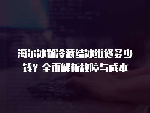 海爾冰箱冷藏結冰維修多少錢？全面解析故障與成本