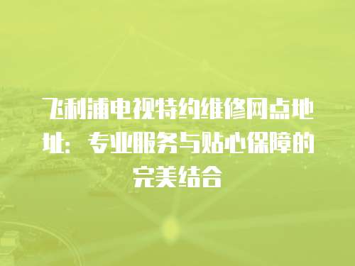 飛利浦電視特約維修網(wǎng)點(diǎn)地址：專業(yè)服務(wù)與貼心保障的完美結(jié)合