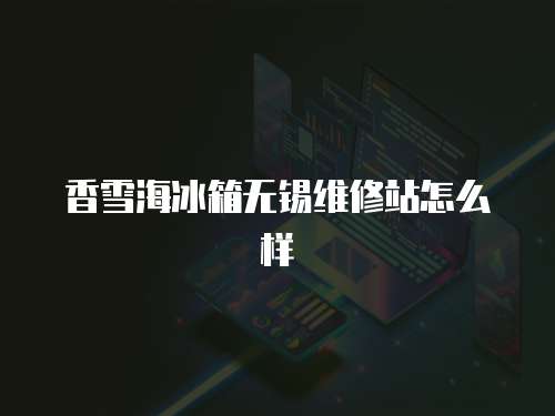 香雪海冰箱無錫維修站怎么樣