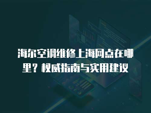 海爾空調維修上海網點在哪里？權威指南與實用建議