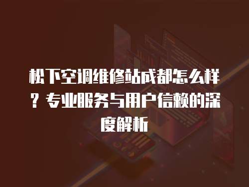 松下空調(diào)維修站成都怎么樣？專業(yè)服務(wù)與用戶信賴的深度解析