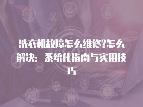 洗衣機故障怎么維修?怎么解決：系統(tǒng)化指南與實用技巧