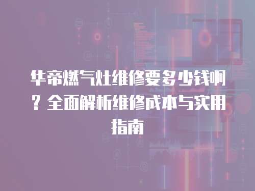 華帝燃氣灶維修要多少錢啊？全面解析維修成本與實用指南