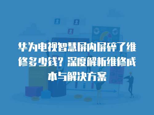 華為電視智慧屏內(nèi)屏碎了維修多少錢？深度解析維修成本與解決方案