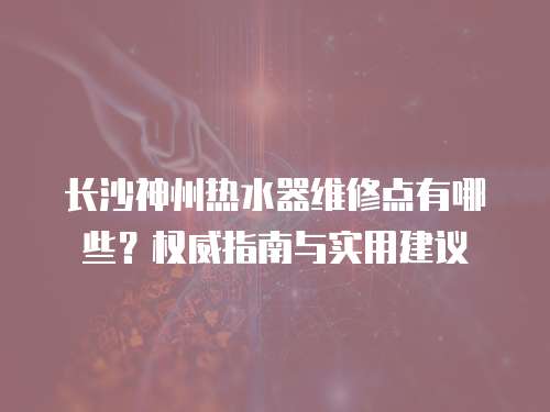 長(zhǎng)沙神州熱水器維修點(diǎn)有哪些？權(quán)威指南與實(shí)用建議