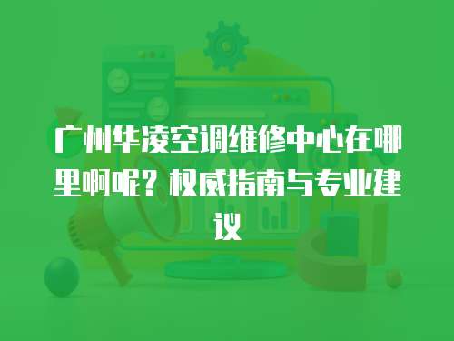 廣州華凌空調維修中心在哪里啊呢？權威指南與專業建議