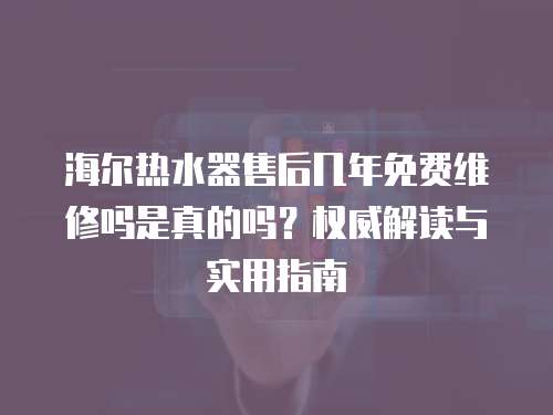 海爾熱水器售后幾年免費維修嗎是真的嗎？權威解讀與實用指南