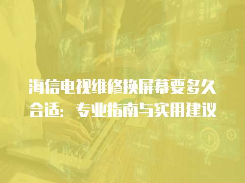 海信電視維修換屏幕要多久合適：專業指南與實用建議