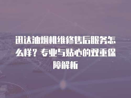 迅達油煙機維修售后服務怎么樣？專業(yè)與貼心的雙重保障解析