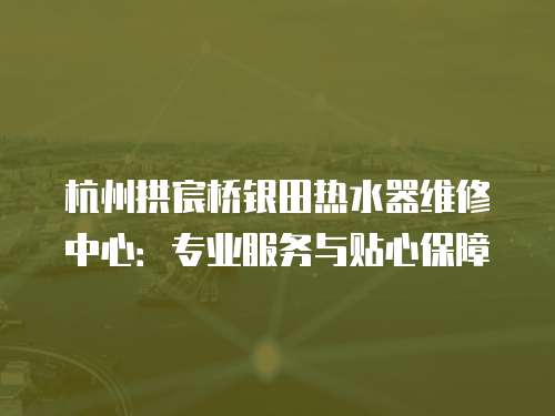 杭州拱宸橋銀田熱水器維修中心：專業服務與貼心保障