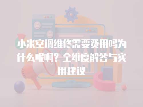 小米空調維修需要費用嗎為什么呢啊？全維度解答與實用建議  