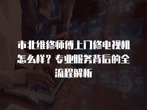 市北維修師傅上門修電視機怎么樣？專業服務背后的全流程解析