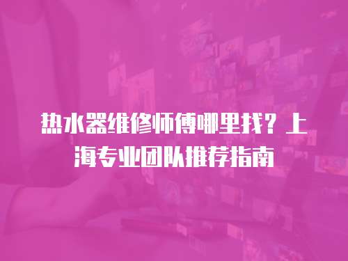 熱水器維修師傅哪里找？上海專業(yè)團隊推薦指南