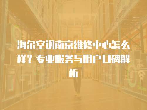 海爾空調南京維修中心怎么樣？專業服務與用戶口碑解析