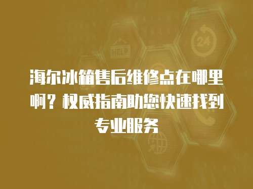 海爾冰箱售后維修點(diǎn)在哪里啊？權(quán)威指南助您快速找到專業(yè)服務(wù)