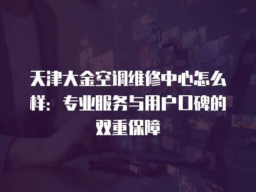 天津大金空調(diào)維修中心怎么樣：專業(yè)服務(wù)與用戶口碑的雙重保障