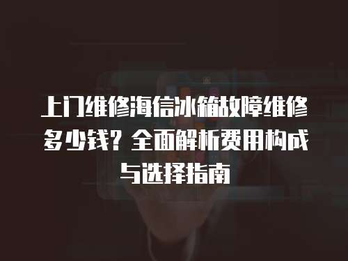 上門維修海信冰箱故障維修多少錢？全面解析費用構成與選擇指南