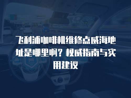 飛利浦咖啡機(jī)維修點(diǎn)威海地址是哪里啊？權(quán)威指南與實(shí)用建議