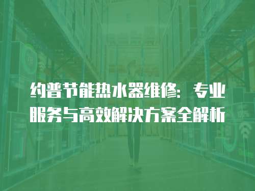 約普節(jié)能熱水器維修：專業(yè)服務(wù)與高效解決方案全解析