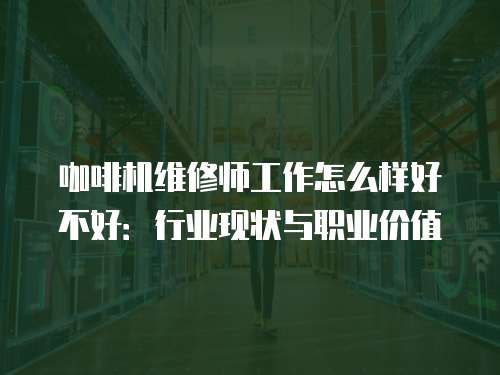 咖啡機維修師工作怎么樣好不好：行業現狀與職業價值