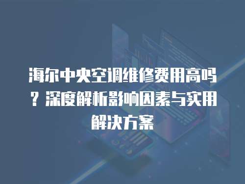 海爾中央空調(diào)維修費用高嗎？深度解析影響因素與實用解決方案