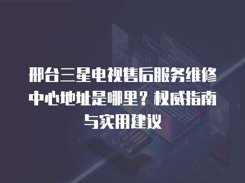 邢臺三星電視售后服務維修中心地址是哪里？權威指南與實用建議