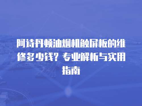 阿詩丹頓油煙機觸屏板的維修多少錢？專業解析與實用指南
