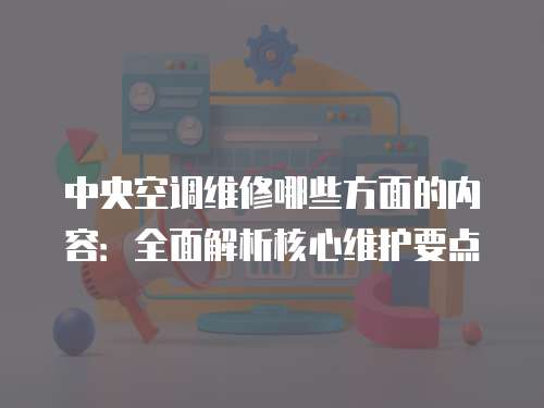 中央空調(diào)維修哪些方面的內(nèi)容：全面解析核心維護(hù)要點(diǎn)