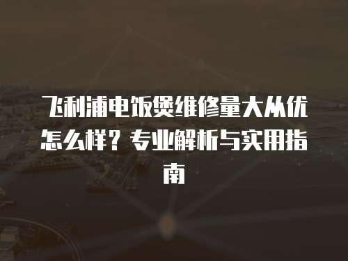 飛利浦電飯煲維修量大從優(yōu)怎么樣？專業(yè)解析與實用指南
