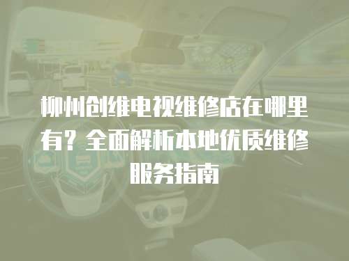 柳州創(chuàng)維電視維修店在哪里有？全面解析本地優(yōu)質維修服務指南