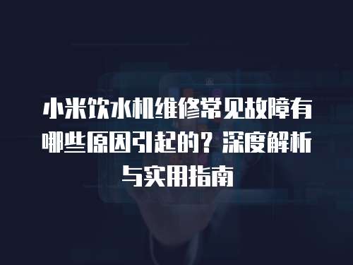 小米飲水機(jī)維修常見故障有哪些原因引起的？深度解析與實(shí)用指南