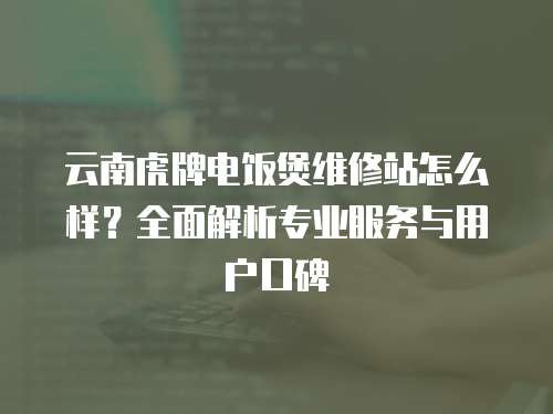 云南虎牌電飯煲維修站怎么樣？全面解析專業服務與用戶口碑