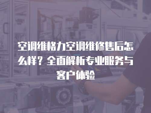 空調(diào)維格力空調(diào)維修售后怎么樣？全面解析專業(yè)服務與客戶體驗
