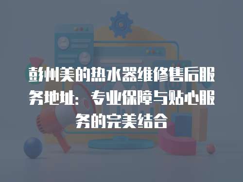 彭州美的熱水器維修售后服務地址：專業保障與貼心服務的完美結合