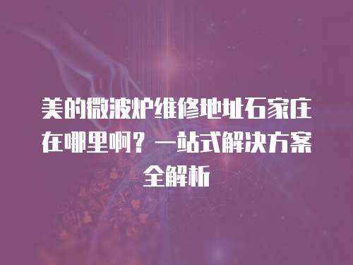 美的微波爐維修地址石家莊在哪里??？一站式解決方案全解析