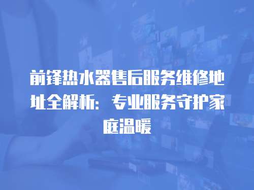 前鋒熱水器售后服務(wù)維修地址全解析：專業(yè)服務(wù)守護家庭溫暖