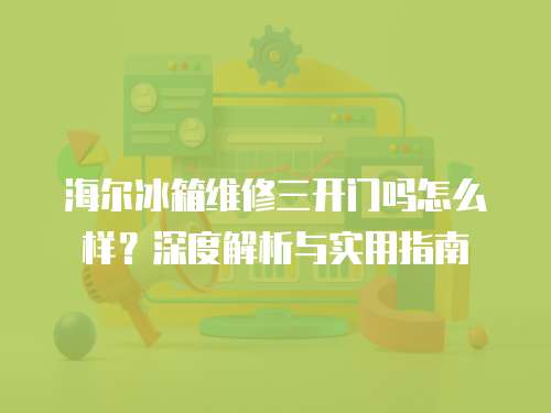 海爾冰箱維修三開門嗎怎么樣？深度解析與實(shí)用指南