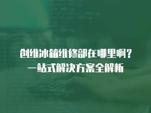 創(chuàng)維冰箱維修部在哪里啊？一站式解決方案全解析